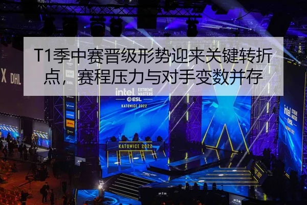 T1季中赛晋级形势迎来关键转折点，赛程压力与对手变数并存